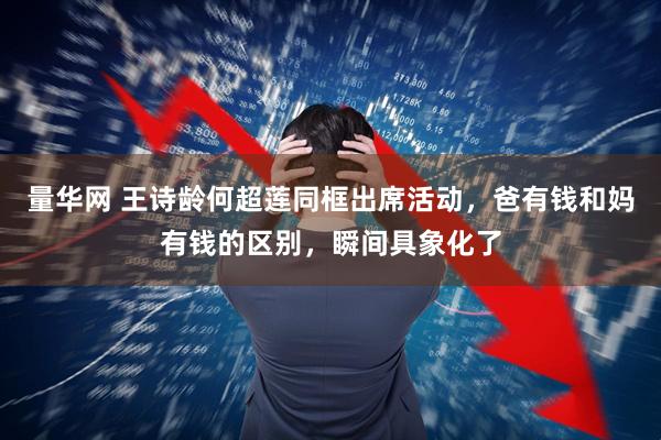 量华网 王诗龄何超莲同框出席活动,爸有钱和妈有钱的区别,瞬间具象化了