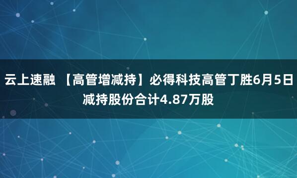 云上速融 【高管增减持】必得科技高管丁胜6月5日减持股份合计4.87万股