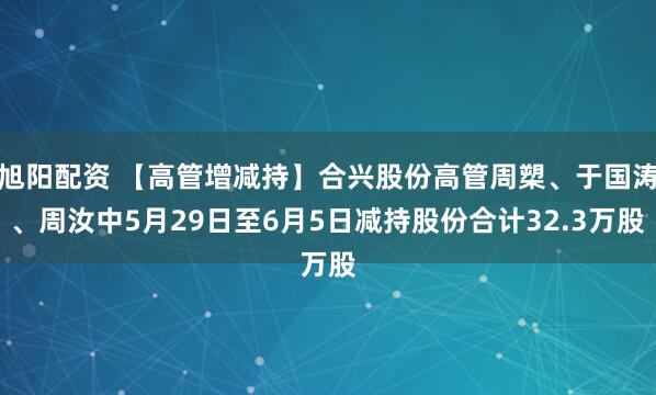 旭阳配资 【高管增减持】合兴股份高管周槊、于国涛、周汝中5月29日至6月5日减持股份合计32.3万股
