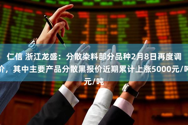 仁信 浙江龙盛：分散染料部分品种2月8日再度调价，其中主要产品分散黑报价近期累计上涨5000元/吨