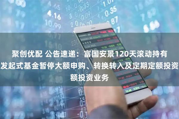 聚创优配 公告速递:富国安景120天滚动持有债券发起式基金暂停大额申购、转换转入及定期定额投资业务