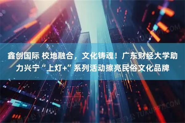 鑫创国际 校地融合，文化铸魂！广东财经大学助力兴宁“上灯+”系列活动擦亮民俗文化品牌