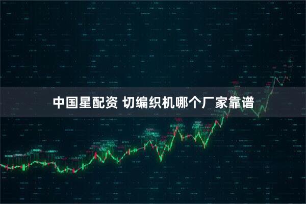 中国星配资 切编织机哪个厂家靠谱