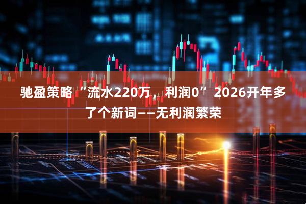 驰盈策略 “流水220万，利润0” 2026开年多了个新词——无利润繁荣