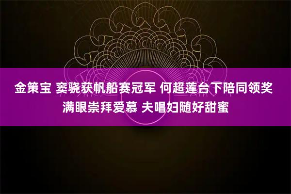 金策宝 窦骁获帆船赛冠军 何超莲台下陪同领奖 满眼崇拜爱慕 夫唱妇随好甜蜜