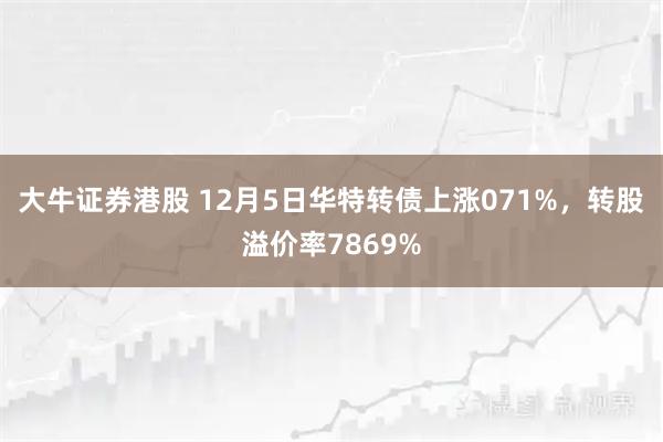 大牛证券港股 12月5日华特转债上涨071%，转股溢价率7869%
