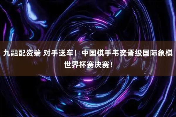 九融配资端 对手送车！中国棋手韦奕晋级国际象棋世界杯赛决赛！