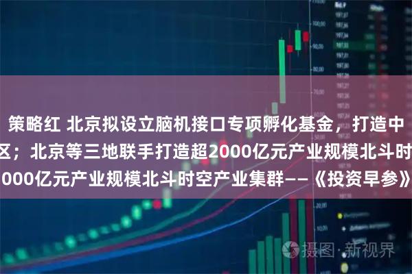 策略红 北京拟设立脑机接口专项孵化基金，打造中关村脑机接口产业集聚区；北京等三地联手打造超2000亿元产业规模北斗时空产业集群——《投资早参》