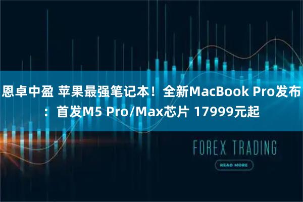 恩卓中盈 苹果最强笔记本!全新MacBook Pro发布:首发M5 Pro/Max芯片 17999元起