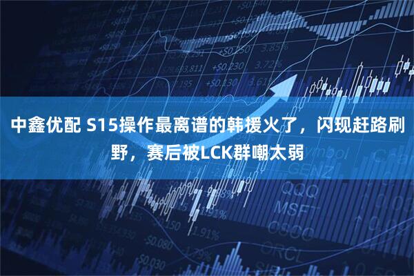 中鑫优配 S15操作最离谱的韩援火了，闪现赶路刷野，赛后被LCK群嘲太弱