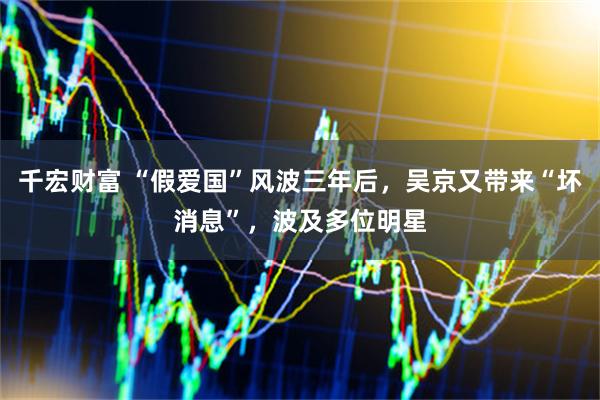 千宏财富 “假爱国”风波三年后，吴京又带来“坏消息”，波及多位明星