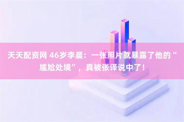 天天配资网 46岁李晨：一张照片就暴露了他的“尴尬处境”，真被张译说中了！