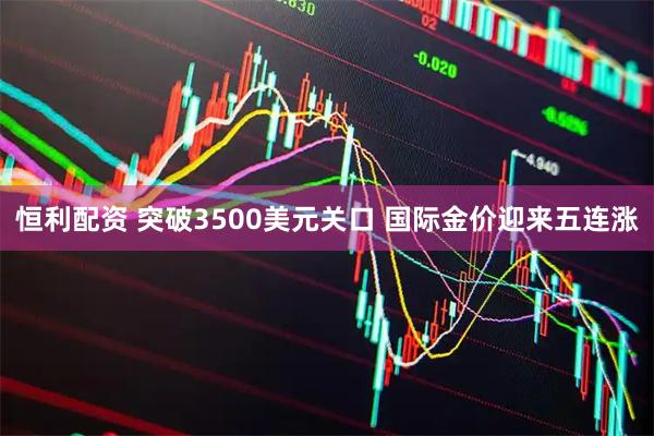 恒利配资 突破3500美元关口 国际金价迎来五连涨