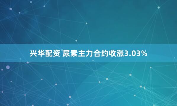兴华配资 尿素主力合约收涨3.03%
