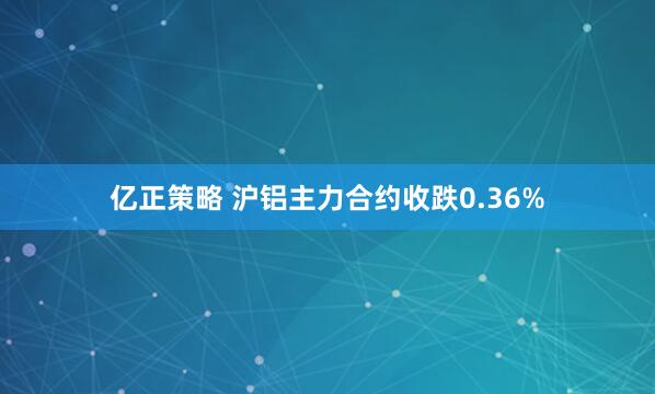 亿正策略 沪铝主力合约收跌0.36%