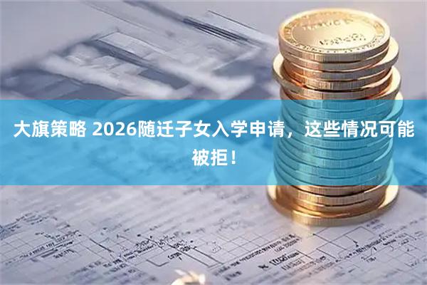 大旗策略 2026随迁子女入学申请，这些情况可能被拒！
