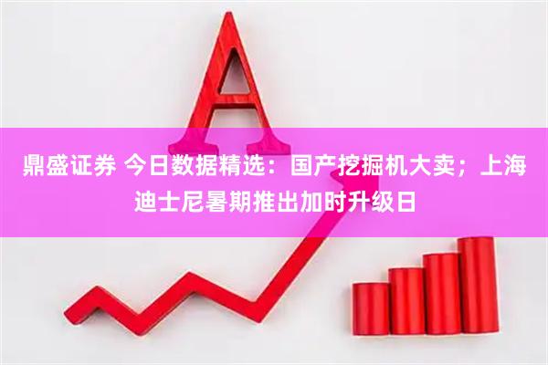 鼎盛证券 今日数据精选：国产挖掘机大卖；上海迪士尼暑期推出加时升级日