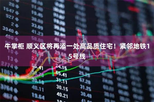 牛掌柜 顺义区将再添一处高品质住宅！紧邻地铁15号线