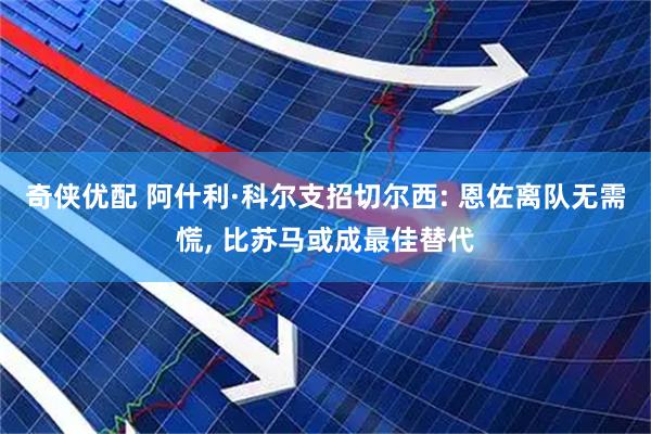 奇侠优配 阿什利·科尔支招切尔西: 恩佐离队无需慌, 比苏马或成最佳替代